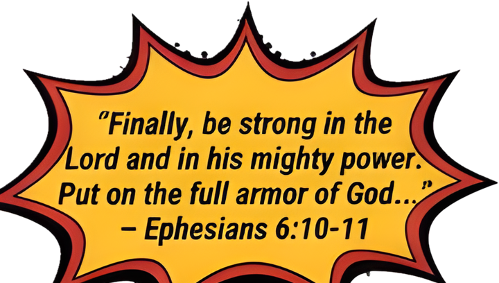 Finally, be strong in the Lord and in His mighty power. Put on the full armor of God. Ephesians 6:10-11